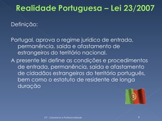Definição:

Portugal, aprova o regime jurídico de entrada,
  permanência, saída e afastamento de
  estrangeiros do território nacional.
A presente lei define as condições e procedimentos
  de entrada, permanência, saída e afastamento
  de cidadãos estrangeiros do território português,
  bem como o estatuto de residente de longa
  duração




             CP - Cidadania e Profissionalidade   9
 