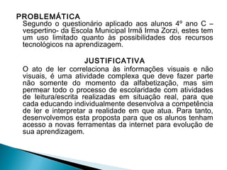 PROBLEMÁTICA
Segundo o questionário aplicado aos alunos 4º ano C –
vespertino- da Escola Municipal Irmã Irma Zorzi, estes tem
um uso limitado quanto às possibilidades dos recursos
tecnológicos na aprendizagem.
JUSTIFICATIVA
O ato de ler correlaciona às informações visuais e não
visuais, é uma atividade complexa que deve fazer parte
não somente do momento da alfabetização, mas sim
permear todo o processo de escolaridade com atividades
de leitura/escrita realizadas em situação real, para que
cada educando individualmente desenvolva a competência
de ler e interpretar a realidade em que atua. Para tanto,
desenvolvemos esta proposta para que os alunos tenham
acesso a novas ferramentas da internet para evolução de
sua aprendizagem.

 