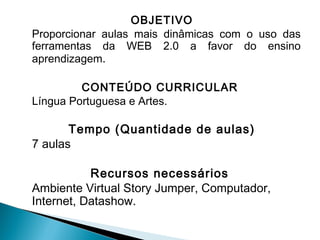 OBJETIVO
Proporcionar aulas mais dinâmicas com o uso das
ferramentas da WEB 2.0 a favor do ensino
aprendizagem.
CONTEÚDO CURRICULAR
Língua Portuguesa e Artes.

 

Tempo (Quantidade de aulas)
7 aulas
Recursos necessários
Ambiente Virtual Story Jumper, Computador,
Internet, Datashow.

 