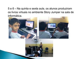 5 e 6 – Na quinta e sexta aula, os alunos produziram
os livros virtuais no ambiente Story Jumper na sala de
informática.

 
