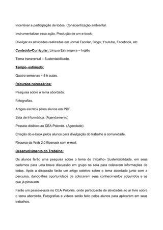 Incentivar a participação de todos. Conscientização ambiental.

Instrumentalizar essa ação. Produção de um e-book.

Divulgar as atividades realizadas em Jornal Escolar, Blogs, Youtube, Facebook, etc.

Conteúdo-Curricular: Língua Estrangeira – Inglês

Tema transversal – Sustentabilidade.

Tempo- estimado:

Quatro semanas = 8 h aulas.

Recursos necessários:

Pesquisa sobre o tema abordado.

Fotografias.

Artigos escritos pelos alunos em PDF.

Sala de Informática. (Agendamento)

Passeio didático ao CEA Polonês. (Agendado)

Criação do e-book pelos alunos para divulgação do trabalho á comunidade.

Recurso da Web 2.0 flipsnack com e-mail.

Desenvolvimento do Trabalho:

Os alunos farão uma pesquisa sobre o tema do trabalho- Sustentabilidade, em seus
cadernos para uma breve discussão em grupo na sala para coletarem informações de
todos. Após a discussão farão um artigo coletivo sobre o tema abordado junto com a
pesquisa, dando-lhes oportunidade de colocarem seus conhecimentos adquiridos e os
que já possuem.

Farão um passeio-aula no CEA Polonês, onde participarão de atividades ao ar livre sobre
o tema abordado. Fotografias e vídeos serão feito pelos alunos para aplicarem em seus
trabalhos.
 