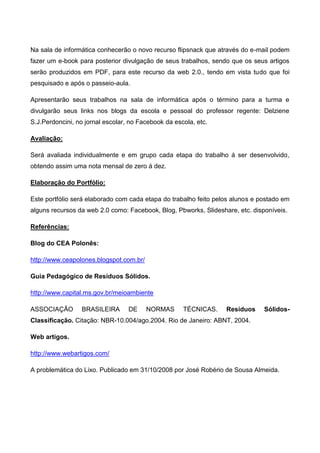 Na sala de informática conhecerão o novo recurso flipsnack que através do e-mail podem
fazer um e-book para posterior divulgação de seus trabalhos, sendo que os seus artigos
serão produzidos em PDF, para este recurso da web 2.0., tendo em vista tudo que foi
pesquisado e após o passeio-aula.

Apresentarão seus trabalhos na sala de informática após o término para a turma e
divulgarão seus links nos blogs da escola e pessoal do professor regente: Delziene
S.J.Perdoncini, no jornal escolar, no Facebook da escola, etc.

Avaliação:

Será avaliada individualmente e em grupo cada etapa do trabalho á ser desenvolvido,
obtendo assim uma nota mensal de zero á dez.

Elaboração do Portfólio:

Este portfólio será elaborado com cada etapa do trabalho feito pelos alunos e postado em
alguns recursos da web 2.0 como: Facebook, Blog, Pbworks, Slideshare, etc. disponíveis.

Referências:

Blog do CEA Polonês:

http://www.ceapolones.blogspot.com.br/

Guia Pedagógico de Resíduos Sólidos.

http://www.capital.ms.gov.br/meioambiente

ASSOCIAÇÃO        BRASILEIRA      DE     NORMAS      TÉCNICAS.    Resíduos     Sólidos-
Classificação. Citação: NBR-10.004/ago.2004. Rio de Janeiro: ABNT, 2004.

Web artigos.

http://www.webartigos.com/

A problemática do Lixo. Publicado em 31/10/2008 por José Robério de Sousa Almeida.
 
