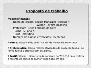 Proposta de trabalho

Identificação:
   Nome da escola: Escola Municipal Professor:
                      Wilson Taveira Rosalino
   Professora: Leila Fermino da Silva
   Turma: 5º ano A
   Turno: matutino
   Número de alunos envolvidos: 35 alunos

Título: Trabalhando com Tirinhas de humor no TOONDOO.

Problemática: Como realizar atividades de produção textual de
forma lúdica e atrativa com os alunos.

Justificativa: Utilizar uma ferramenta da Web 2.0 para realizar
o reconto de textos de humor trabalhado em sala.
 