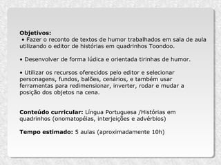 Objetivos:
 • Fazer o reconto de textos de humor trabalhados em sala de aula
utilizando o editor de histórias em quadrinhos Toondoo.

• Desenvolver de forma lúdica e orientada tirinhas de humor.

• Utilizar os recursos oferecidos pelo editor e selecionar
personagens, fundos, balões, cenários, e também usar
ferramentas para redimensionar, inverter, rodar e mudar a
posição dos objetos na cena.


Conteúdo curricular: Língua Portuguesa /Histórias em
quadrinhos (onomatopéias, interjeições e advérbios)

Tempo estimado: 5 aulas (aproximadamente 10h)
 