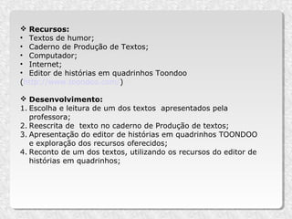  Recursos:
• Textos de humor;
• Caderno de Produção de Textos;
• Computador;
• Internet;
• Editor de histórias em quadrinhos Toondoo
(http://www.toondoo.com/)

 Desenvolvimento:
1. Escolha e leitura de um dos textos apresentados pela
   professora;
2. Reescrita de texto no caderno de Produção de textos;
3. Apresentação do editor de histórias em quadrinhos TOONDOO
   e exploração dos recursos oferecidos;
4. Reconto de um dos textos, utilizando os recursos do editor de
   histórias em quadrinhos;
 
