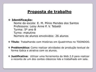 Proposta de trabalho

 Identificação:
   Nome da escola: E. M. Plínio Mendes dos Santos
   Professora: Leisy Anne P. V. Tebaldi
   Turma: 5º ano B
   Turno: matutino
   Número de alunos envolvidos: 26 alunos

 Título: Trabalhando com Histórias em Quadrinhos no TOONDOO.

 Problemática: Como realizar atividades de produção textual de
  forma lúdica e atrativa com os alunos.

 Justificativa: Utilizar uma ferramenta da Web 2.0 para realizar
  o reconto de um dos contos clássicos lido e trabalhado em sala.
 