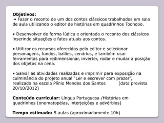 Objetivos:
 • Fazer o reconto de um dos contos clássicos trabalhados em sala
de aula utilizando o editor de histórias em quadrinhos Toondoo.

• Desenvolver de forma lúdica e orientada o reconto dos clássicos
inserindo situações e fatos atuais aos contos.

• Utilizar os recursos oferecidos pelo editor e selecionar
personagens, fundos, balões, cenários, e também usar
ferramentas para redimensionar, inverter, rodar e mudar a posição
dos objetos na cena.

• Salvar as atividades realizadas e imprimir para exposição na
culminância do projeto anual “Ler e escrever com prazer”,
realizado na escola Plínio Mendes dos Santos        (data prevista
20/10/2012)

Conteúdo curricular: Língua Portuguesa /Histórias em
quadrinhos (onomatopéias, interjeições e advérbios)

Tempo estimado: 5 aulas (aproximadamente 10h)
 