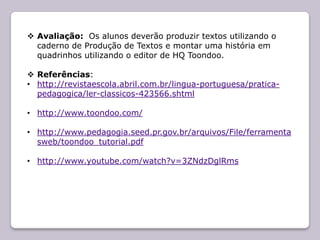  Avaliação: Os alunos deverão produzir textos utilizando o
  caderno de Produção de Textos e montar uma história em
  quadrinhos utilizando o editor de HQ Toondoo.

 Referências:
• http://revistaescola.abril.com.br/lingua-portuguesa/pratica-
  pedagogica/ler-classicos-423566.shtml

• http://www.toondoo.com/

• http://www.pedagogia.seed.pr.gov.br/arquivos/File/ferramenta
  sweb/toondoo_tutorial.pdf

• http://www.youtube.com/watch?v=3ZNdzDglRms
 
