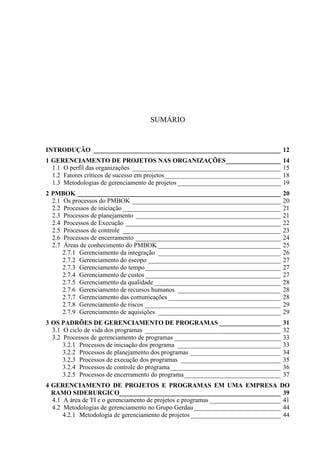 SUMÁRIO
INTRODUÇÃO __________________________________________________________ 12
1 GERENCIAMENTO DE PROJETOS NAS ORGANIZAÇÕES_________________ 14
1.1 O perfil das organizações ______________________________________________ 15
1.2 Fatores críticos de sucesso em projetos____________________________________ 18
1.3 Metodologias de gerenciamento de projetos ________________________________ 19
2 PMBOK _______________________________________________________________ 20
2.1 Os processos do PMBOK ______________________________________________ 20
2.2 Processos de iniciação _________________________________________________ 21
2.3 Processos de planejamento _____________________________________________ 21
2.4 Processos de Execução ________________________________________________ 22
2.5 Processos de controle _________________________________________________ 23
2.6 Processos de encerramento _____________________________________________ 24
2.7 Áreas de conhecimento do PMBOK ______________________________________ 25
2.7.1 Gerenciamento da integração ______________________________________ 26
2.7.2 Gerenciamento do escopo _________________________________________ 27
2.7.3 Gerenciamento do tempo__________________________________________ 27
2.7.4 Gerenciamento de custos __________________________________________ 27
2.7.5 Gerenciamento da qualidade _______________________________________ 28
2.7.6 Gerenciamento de recursos humanos ________________________________ 28
2.7.7 Gerenciamento das comunicações___________________________________ 28
2.7.8 Gerenciamento de riscos __________________________________________ 29
2.7.9 Gerenciamento de aquisições ______________________________________ 29
3 OS PADRÕES DE GERENCIAMENTO DE PROGRAMAS ___________________ 31
3.1 O ciclo de vida dos programas __________________________________________ 32
3.2 Processos de gerenciamento de programas _________________________________ 33
3.2.1 Processos de iniciação dos programa ________________________________ 33
3.2.2 Processos de planejamento dos programas ____________________________ 34
3.2.3 Processos de execução dos programas _______________________________ 35
3.2.4 Processos de controle do programa __________________________________ 36
3.2.5 Processos de encerramento do programa______________________________ 37
4 GERENCIAMENTO DE PROJETOS E PROGRAMAS EM UMA EMPRESA DO
RAMO SIDERURGICO__________________________________________________ 39
4.1 A área de TI e o gerenciamento de projetos e programas ______________________ 41
4.2 Metodologias de gerenciamento no Grupo Gerdau___________________________ 44
4.2.1 Metodologia de gerenciamento de projetos____________________________ 44
 