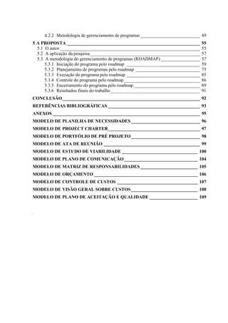 4.2.2 Metodologia de gerenciamento de programas__________________________ 49
5 A PROPOSTA __________________________________________________________ 55
5.1 O autor_____________________________________________________________ 55
5.2 A aplicação da pesquisa________________________________________________ 57
5.3 A metodologia do gerenciamento de programas (ROADMAP) _________________ 57
5.3.1 Iniciação do programa pelo roadmap ________________________________ 59
5.3.2 Planejamento de programas pelo roadmap ____________________________ 75
5.3.3 Execução do programa pelo roadmap ________________________________ 85
5.3.4 Controle do programa pelo roadmap _________________________________ 86
5.3.5 Encerramento do programa pelo roadmap_____________________________ 89
5.3.6 Resultados finais do trabalho_______________________________________ 91
CONCLUSÃO____________________________________________________________ 92
REFERÊNCIAS BIBLIOGRÁFICAS ________________________________________ 93
ANEXOS ________________________________________________________________ 95
MODELO DE PLANILHA DE NECESSIDADES______________________________ 96
MODELO DE PROJECT CHARTER________________________________________ 97
MODELO DE PORTFÓLIO DE PRÉ PROJETO______________________________ 98
MODELO DE ATA DE REUNIÃO __________________________________________ 99
MODELO DE ESTUDO DE VIABILIDADE _________________________________ 100
MODELO DE PLANO DE COMUNICAÇÃO________________________________ 104
MODELO DE MATRIZ DE RESPONSABILIDADES_________________________ 105
MODELO DE ORÇAMENTO _____________________________________________ 106
MODELO DE CONTROLE DE CUSTOS ___________________________________ 107
MODELO DE VISÃO GERAL SOBRE CUSTOS_____________________________ 108
MODELO DE PLANO DE ACEITAÇÃO E QUALIDADE _____________________ 109
.
 