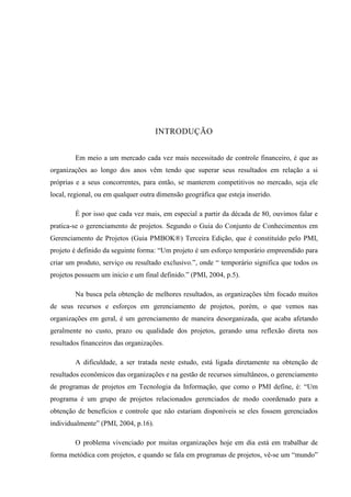 INTRODUÇÃO
Em meio a um mercado cada vez mais necessitado de controle financeiro, é que as
organizações ao longo dos anos vêm tendo que superar seus resultados em relação a si
próprias e a seus concorrentes, para então, se manterem competitivos no mercado, seja ele
local, regional, ou em qualquer outra dimensão geográfica que esteja inserido.
É por isso que cada vez mais, em especial a partir da década de 80, ouvimos falar e
pratica-se o gerenciamento de projetos. Segundo o Guia do Conjunto de Conhecimentos em
Gerenciamento de Projetos (Guia PMBOK®) Terceira Edição, que é constituído pelo PMI,
projeto é definido da seguinte forma: “Um projeto é um esforço temporário empreendido para
criar um produto, serviço ou resultado exclusivo.”, onde “ temporário significa que todos os
projetos possuem um inicio e um final definido.” (PMI, 2004, p.5).
Na busca pela obtenção de melhores resultados, as organizações têm focado muitos
de seus recursos e esforços em gerenciamento de projetos, porém, o que vemos nas
organizações em geral, é um gerenciamento de maneira desorganizada, que acaba afetando
geralmente no custo, prazo ou qualidade dos projetos, gerando uma reflexão direta nos
resultados financeiros das organizações.
A dificuldade, a ser tratada neste estudo, está ligada diretamente na obtenção de
resultados econômicos das organizações e na gestão de recursos simultâneos, o gerenciamento
de programas de projetos em Tecnologia da Informação, que como o PMI define, é: “Um
programa é um grupo de projetos relacionados gerenciados de modo coordenado para a
obtenção de benefícios e controle que não estariam disponíveis se eles fossem gerenciados
individualmente” (PMI, 2004, p.16).
O problema vivenciado por muitas organizações hoje em dia está em trabalhar de
forma metódica com projetos, e quando se fala em programas de projetos, vê-se um “mundo”
 