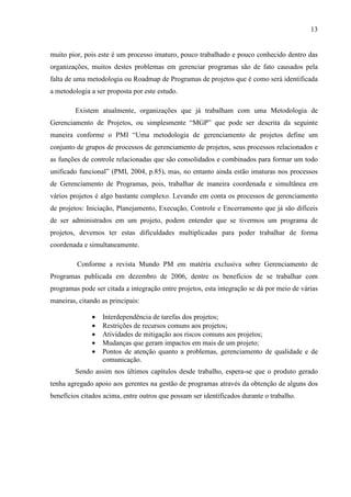 13
muito pior, pois este é um processo imaturo, pouco trabalhado e pouco conhecido dentro das
organizações, muitos destes problemas em gerenciar programas são de fato causados pela
falta de uma metodologia ou Roadmap de Programas de projetos que é como será identificada
a metodologia a ser proposta por este estudo.
Existem atualmente, organizações que já trabalham com uma Metodologia de
Gerenciamento de Projetos, ou simplesmente “MGP” que pode ser descrita da seguinte
maneira conforme o PMI “Uma metodologia de gerenciamento de projetos define um
conjunto de grupos de processos de gerenciamento de projetos, seus processos relacionados e
as funções de controle relacionadas que são consolidados e combinados para formar um todo
unificado funcional” (PMI, 2004, p.85), mas, no entanto ainda estão imaturas nos processos
de Gerenciamento de Programas, pois, trabalhar de maneira coordenada e simultânea em
vários projetos é algo bastante complexo. Levando em conta os processos de gerenciamento
de projetos: Iniciação, Planejamento, Execução, Controle e Encerramento que já são difíceis
de ser administrados em um projeto, podem entender que se tivermos um programa de
projetos, devemos ter estas dificuldades multiplicadas para poder trabalhar de forma
coordenada e simultaneamente.
Conforme a revista Mundo PM em matéria exclusiva sobre Gerenciamento de
Programas publicada em dezembro de 2006, dentre os benefícios de se trabalhar com
programas pode ser citada a integração entre projetos, esta integração se dá por meio de várias
maneiras, citando as principais:
• Interdependência de tarefas dos projetos;
• Restrições de recursos comuns aos projetos;
• Atividades de mitigação aos riscos comuns aos projetos;
• Mudanças que geram impactos em mais de um projeto;
• Pontos de atenção quanto a problemas, gerenciamento de qualidade e de
comunicação.
Sendo assim nos últimos capítulos desde trabalho, espera-se que o produto gerado
tenha agregado apoio aos gerentes na gestão de programas através da obtenção de alguns dos
benefícios citados acima, entre outros que possam ser identificados durante o trabalho.
 