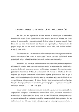 1 GERENCIAMENTO DE PROJETOS NAS ORGANIZAÇÕES
No dia a dia das organizações existem métodos e práticas para se administrar
investimentos, porem o que mais tem crescido é o gerenciamento de projetos, que é um
método de administração, e tem sido praticado desde a década de sessenta, segundo Darci
Prado em seu livro Gerenciamento de Projetos nas organizações, o “gerenciamento de
projetos surgiu no final da década de cinqüenta e, desde então, tem evoluído sempre”
(PRADO, 2000, p.25).
Fundamentalmente pensando em um embasamento teórico sobre o gerenciamento de
projetos nas organizações é que se propõe este capítulo, podendo proporcionar visão
generalizada sobre a utilização do gerenciamento de projetos nas organizações.
No entanto, este método de administração tem tomado maiores proporções a partir da
década de 80, pois foi neste momento, que começaram a serem exigidas das organizações,
respostas rápidas pelo lançamento de novos produtos, e em grande parte das organizações que
permanecem no mercado até hoje já desenvolveram este método de trabalho, e são estas
empresas que em geral conseguiram alavancar seus negócios, pois se deram conta de que a
todo o momento existe dentro das organizações diversos projetos ocorrendo paralelamente ou
sequencialmente, até mesmo dentro de setores distintos das organizações, conforme Keeling,
“projetos são empreendimentos independentes, possuem propósito e objetivos distintos e são
de duração limitada” (KEELLING, 2002, p.4).
Lançar um novo produto no mercado é um projeto, desenvolver um sistema de folha
de pagamento novo para o setor de recursos humanos é um projeto, instalar um novo servidor
no data center da organização é um projeto. Com isto as organizações se deram conta de que
apenas sair executando as mudanças necessárias para continuidade da organização não era
suficientemente um diferencial no dia a dia, pois empresas lançam produtos semelhantes a
 