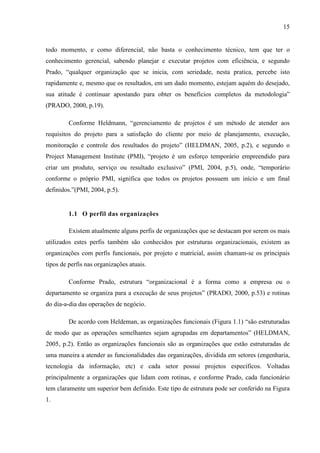 15
todo momento, e como diferencial, não basta o conhecimento técnico, tem que ter o
conhecimento gerencial, sabendo planejar e executar projetos com eficiência, e segundo
Prado, “qualquer organização que se inicia, com seriedade, nesta pratica, percebe isto
rapidamente e, mesmo que os resultados, em um dado momento, estejam aquém do desejado,
sua atitude é continuar apostando para obter os benefícios completos da metodologia”
(PRADO, 2000, p.19).
Conforme Heldmann, “gerenciamento de projetos é um método de atender aos
requisitos do projeto para a satisfação do cliente por meio de planejamento, execução,
monitoração e controle dos resultados do projeto” (HELDMAN, 2005, p.2), e segundo o
Project Management Institute (PMI), “projeto é um esforço temporário empreendido para
criar um produto, serviço ou resultado exclusivo” (PMI, 2004, p.5), onde, “temporário
conforme o próprio PMI, significa que todos os projetos possuem um início e um final
definidos.”(PMI, 2004, p.5).
1.1 O perfil das organizações
Existem atualmente alguns perfis de organizações que se destacam por serem os mais
utilizados estes perfis também são conhecidos por estruturas organizacionais, existem as
organizações com perfis funcionais, por projeto e matricial, assim chamam-se os principais
tipos de perfis nas organizações atuais.
Conforme Prado, estrutura “organizacional é a forma como a empresa ou o
departamento se organiza para a execução de seus projetos” (PRADO, 2000, p.53) e rotinas
do dia-a-dia das operações de negócio.
De acordo com Heldeman, as organizações funcionais (Figura 1.1) “são estruturadas
de modo que as operações semelhantes sejam agrupadas em departamentos” (HELDMAN,
2005, p.2). Então as organizações funcionais são as organizações que estão estruturadas de
uma maneira a atender as funcionalidades das organizações, dividida em setores (engenharia,
tecnologia da informação, etc) e cada setor possui projetos específicos. Voltadas
principalmente a organizações que lidam com rotinas, e conforme Prado, cada funcionário
tem claramente um superior bem definido. Este tipo de estrutura pode ser conferido na Figura
1.
 