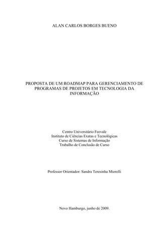 ALAN CARLOS BORGES BUENO
PROPOSTA DE UM ROADMAP PARA GERENCIAMENTO DE
PROGRAMAS DE PROJETOS EM TECNOLOGIA DA
INFORMAÇÃO
Centro Universitário Feevale
Instituto de Ciências Exatas e Tecnológicas
Curso de Sistemas de Informação
Trabalho de Conclusão de Curso
Professor Orientador: Sandra Teresinha Miorelli
Novo Hamburgo, junho de 2009.
 