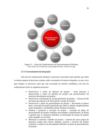 26
Figura 11 – Áreas de Conhecimento em Gerenciamento de Projetos
Fonte: http://www.cpmbraxis.com/pt/images/business_solutions_02.jpg
2.7.1 Gerenciamento da integração
Esta área de conhecimento abrange os processos necessários para garantir que todos
os demais grupos de processos estejam sendo executados de maneira integrada, ou seja, serve
para integrar os processos, para que seja executada de maneira simultânea, esta área de
conhecimento inclui os seguintes processos.
• Desenvolver o termo de abertura do projeto – neste processo é
desenvolvido o termo de abertura do projeto que posteriormente irá
autorizar formalmente um projeto.
• Desenvolver a declaração do escopo preliminar do projeto – é desenvolvido
um termo que descreve de forma geral o escopo do projeto.
• Desenvolver o plano de gerenciamento do projeto – documenta os planos
para a execução do projeto garantindo que todos os planos complementares
sejam integrados e coordenados dentro do plano de projeto.
• Orientar e gerenciar a execução do projeto – execução do plano de
gerenciamento do projeto conforme necessidades e planejamento, de forma
a garantir que os requisitos definidos na declaração de escopo do projeto
serão atingidos ao seu final.
• Monitorar e controlar o trabalho do projeto – controle dos cinco grupos de
processos usados para iniciar, planejar, executar e encerrar um projeto
conforme os objetivos de desempenho definidos no plano de gerenciamento
do projeto.
 