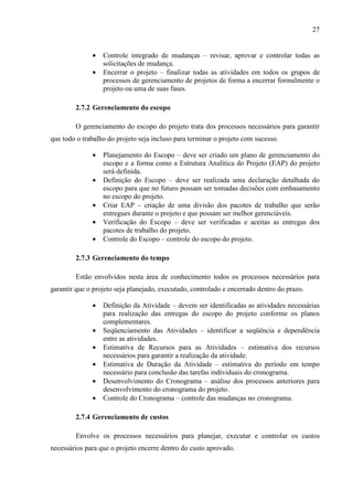 27
• Controle integrado de mudanças – revisar, aprovar e controlar todas as
solicitações de mudança.
• Encerrar o projeto – finalizar todas as atividades em todos os grupos de
processos de gerenciamento de projetos de forma a encerrar formalmente o
projeto ou uma de suas fases.
2.7.2 Gerenciamento do escopo
O gerenciamento do escopo do projeto trata dos processos necessários para garantir
que todo o trabalho do projeto seja incluso para terminar o projeto com sucesso.
• Planejamento do Escopo – deve ser criado um plano de gerenciamento do
escopo e a forma como a Estrutura Analítica do Projeto (EAP) do projeto
será definida.
• Definição do Escopo – deve ser realizada uma declaração detalhada do
escopo para que no futuro possam ser tomadas decisões com embasamento
no escopo do projeto.
• Criar EAP – criação de uma divisão dos pacotes de trabalho que serão
entregues durante o projeto e que possam ser melhor gerenciáveis.
• Verificação do Escopo – deve ser verificadas e aceitas as entregas dos
pacotes de trabalho do projeto.
• Controle do Escopo – controle do escopo do projeto.
2.7.3 Gerenciamento do tempo
Estão envolvidos nesta área de conhecimento todos os processos necessários para
garantir que o projeto seja planejado, executado, controlado e encerrado dentro do prazo.
• Definição da Atividade – devem ser identificadas as atividades necessárias
para realização das entregas do escopo do projeto conforme os planos
complementares.
• Seqüenciamento das Atividades – identificar a seqüência e dependência
entre as atividades.
• Estimativa de Recursos para as Atividades – estimativa dos recursos
necessários para garantir a realização da atividade.
• Estimativa de Duração da Atividade – estimativa do período em tempo
necessário para conclusão das tarefas individuais do cronograma.
• Desenvolvimento do Cronograma – análise dos processos anteriores para
desenvolvimento do cronograma do projeto.
• Controle do Cronograma – controle das mudanças no cronograma.
2.7.4 Gerenciamento de custos
Envolve os processos necessários para planejar, executar e controlar os custos
necessários para que o projeto encerre dentro do custo aprovado.
 