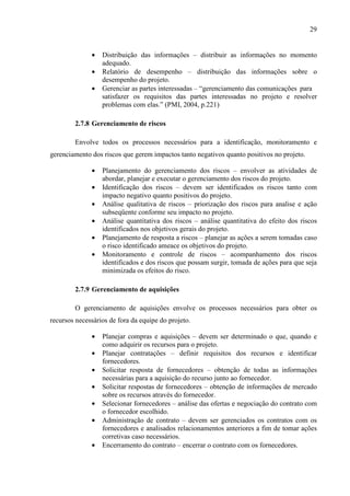 29
• Distribuição das informações – distribuir as informações no momento
adequado.
• Relatório de desempenho – distribuição das informações sobre o
desempenho do projeto.
• Gerenciar as partes interessadas – “gerenciamento das comunicações para
satisfazer os requisitos das partes interessadas no projeto e resolver
problemas com elas.” (PMI, 2004, p.221)
2.7.8 Gerenciamento de riscos
Envolve todos os processos necessários para a identificação, monitoramento e
gerenciamento dos riscos que gerem impactos tanto negativos quanto positivos no projeto.
• Planejamento do gerenciamento dos riscos – envolver as atividades de
abordar, planejar e executar o gerenciamento dos riscos do projeto.
• Identificação dos riscos – devem ser identificados os riscos tanto com
impacto negativo quanto positivos do projeto.
• Análise qualitativa de riscos – priorização dos riscos para analise e ação
subseqüente conforme seu impacto no projeto.
• Análise quantitativa dos riscos – análise quantitativa do efeito dos riscos
identificados nos objetivos gerais do projeto.
• Planejamento de resposta a riscos – planejar as ações a serem tomadas caso
o risco identificado ameace os objetivos do projeto.
• Monitoramento e controle de riscos – acompanhamento dos riscos
identificados e dos riscos que possam surgir, tomada de ações para que seja
minimizada os efeitos do risco.
2.7.9 Gerenciamento de aquisições
O gerenciamento de aquisições envolve os processos necessários para obter os
recursos necessários de fora da equipe do projeto.
• Planejar compras e aquisições – devem ser determinado o que, quando e
como adquirir os recursos para o projeto.
• Planejar contratações – definir requisitos dos recursos e identificar
fornecedores.
• Solicitar resposta de fornecedores – obtenção de todas as informações
necessárias para a aquisição do recurso junto ao fornecedor.
• Solicitar respostas de fornecedores – obtenção de informações de mercado
sobre os recursos através do fornecedor.
• Selecionar fornecedores – análise das ofertas e negociação do contrato com
o fornecedor escolhido.
• Administração de contrato – devem ser gerenciados os contratos com os
fornecedores e analisados relacionamentos anteriores a fim de tomar ações
corretivas caso necessários.
• Encerramento do contrato – encerrar o contrato com os fornecedores.
 