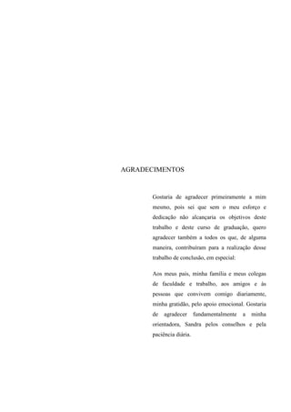 AGRADECIMENTOS
Gostaria de agradecer primeiramente a mim
mesmo, pois sei que sem o meu esforço e
dedicação não alcançaria os objetivos deste
trabalho e deste curso de graduação, quero
agradecer também a todos os que, de alguma
maneira, contribuíram para a realização desse
trabalho de conclusão, em especial:
Aos meus pais, minha família e meus colegas
de faculdade e trabalho, aos amigos e às
pessoas que convivem comigo diariamente,
minha gratidão, pelo apoio emocional. Gostaria
de agradecer fundamentalmente a minha
orientadora, Sandra pelos conselhos e pela
paciência diária.
 