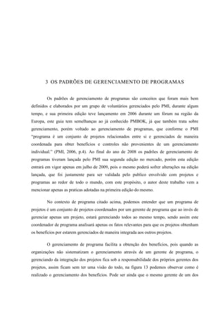31
3 OS PADRÕES DE GERENCIAMENTO DE PROGRAMAS
Os padrões de gerenciamento de programas são conceitos que foram mais bem
definidos e elaborados por um grupo de voluntários gerenciados pelo PMI, durante algum
tempo, e sua primeira edição teve lançamento em 2006 durante um fórum na região da
Europa, este guia tem semelhanças ao já conhecido PMBOK, já que também trata sobre
gerenciamento, porém voltado ao gerenciamento de programas, que conforme o PMI
“programa é um conjunto de projetos relacionados entre si e gerenciados de maneira
coordenada para obter benefícios e controles não provenientes de um gerenciamento
individual.” (PMI, 2006, p.4). Ao final do ano de 2008 os padrões de gerenciamento de
programas tiveram lançada pelo PMI sua segunda edição no mercado, porém esta edição
entrará em vigor apenas em julho de 2009, pois o mesmo poderá sofrer alterações na edição
lançada, que foi justamente para ser validada pelo publico envolvido com projetos e
programas ao redor de todo o mundo, com este propósito, o autor deste trabalho vem a
mencionar apenas as praticas adotadas na primeira edição do mesmo.
No contexto de programa citado acima, podemos entender que um programa de
projetos é um conjunto de projetos coordenados por um gerente de programa que ao invés de
gerenciar apenas um projeto, estará gerenciando todos ao mesmo tempo, sendo assim este
coordenador de programa analisará apenas os fatos relevantes para que os projetos obtenham
os benefícios por estarem gerenciados de maneira integrada aos outros projetos.
O gerenciamento de programa facilita a obtenção dos benefícios, pois quando as
organizações não sistematizam o gerenciamento através de um gerente de programa, o
gerenciando da integração dos projetos fica sob a responsabilidade dos próprios gerentes dos
projetos, assim ficam sem ter uma visão do todo, na figura 13 podemos observar como é
realizado o gerenciamento dos benefícios. Pode ser ainda que o mesmo gerente de um dos
 
