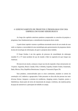 39
4 GERENCIAMENTO DE PROJETOS E PROGRAMAS EM UMA
EMPRESA DO RAMO SIDERURGICO
Ao longo dos capítulos anteriores pudemos compreender os conceitos de projetos e
programas, base fundamental para o entendimento da proposta deste estudo.
A partir deste capitulo veremos o problema encontrado através de um estudo de caso
onde se originou a necessidade de uma metodologia para gerenciamento de programas dentro
da área de tecnologia da informação, do qual é a proposta deste trabalho.
O Grupo Gerdau é um dos agentes do processo de consolidação da siderurgia
mundial. É o 13º maior produtor de aço do mundo e líder no segmento de aços longos nas
Américas.
Há mais de um século, começou a traçar sua rota de expansão e hoje está presente em
14 países: Argentina, Brasil, Canadá, Chile, Colômbia, Espanha, Estados Unidos, Guatemala,
Índia, México, Peru, República Dominicana, Uruguai e Venezuela (Figura 20).
Seus produtos, comercializados para os cinco continentes, atendem os setores da
construção civil, indústria e agropecuária. Estão presentes no dia-a-dia das pessoas nas mais
diversas formas: integram a estrutura de residências, shopping centers, hospitais, pontes e
hidrelétricas, fazem parte de torres de transmissão de energia e telefonia, são matérias-prima
de peças de automóveis e participam do trabalho no campo.
 