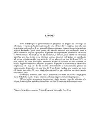 RESUMO
Uma metodologia de gerenciamento de programas de projetos de Tecnologia da
informação (TI) precisa, fundamentalmente, ter uma estrutura de TI preparada para lidar com
programas e projetos alem de ser necessário já estar matura no processo de gerenciamento de
projetos. Pensando a partir deste ponto este trabalho apresenta uma explanação sobre o
gerenciamento de projetos e programas de projetos nas organizações, em especial na área de
TI. O trabalho esta desenvolvido em três momentos, o primeiro, onde o leitor irá claramente
identificar uma base teórica sobre o tema, o segundo momento onde poderá ser identificado
referencias práticas inseridas num contexto teórico sobre o tema, que foi desenvolvido em
uma empresa do ramo siderúrgico, abordando as praticas adotadas por esta empresa em
relação ao gerenciamento de projetos e programas de projetos e irá encontrar a estruturação
simplificada da área de TI da mesma, demonstrando o funcionamento pratico de
gerenciamento de projetos em uma área de TI do Grupo Gerdau, uma empresa do ramo
siderúrgico que utiliza TI como aliado chave do negócio para viabilizar as estratégias das
empresas do grupo.
No terceiro momento, onde, através do contexto das etapas um e dois, e da proposta
inicial do trabalho o autor propõe uma metodologia para gerenciamento de programas.
O leitor poderá acompanhar os processos criados que por vezes são aplicados pelo
método de simulação e poderá verificar alguns artefatos de estruturação de um programa.
Palavras-chave: Gerenciamento. Projeto. Programa. Integração. Benefícios
 