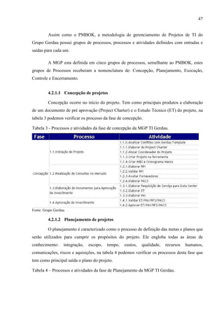 47
Assim como o PMBOK, a metodologia de gerenciamento de Projetos de TI do
Grupo Gerdau possui grupos de processos, processos e atividades definidos com entradas e
saídas para cada um.
A MGP esta definida em cinco grupos de processos, semelhante ao PMBOK, estes
grupos de Processos receberam a nomenclatura de: Concepção, Planejamento, Execução,
Controle e Encerramento.
4.2.1.1 Concepção de projetos
Concepção ocorre no início do projeto. Tem como principais produtos a elaboração
de um documento de pré aprovação (Project Charter) e o Estudo Técnico (ET) do projeto, na
tabela 3 podemos verificar os processo da fase de concepção.
Tabela 3 - Processos e atividades da fase de concepção da MGP TI Gerdau.
Fonte: Grupo Gerdau.
4.2.1.2 Planejamento de projetos
O planejamento é caracterizado como o processo de definição das metas e planos que
serão utilizados para cumprir os propósitos do projeto. Ele engloba todas as áreas de
conhecimento: integração, escopo, tempo, custos, qualidade, recursos humanos,
comunicações, riscos e aquisições, na tabela 4 podemos verificar os processos desta fase que
tem como principal saída o plano do projeto.
Tabela 4 – Processos e atividades da fase de Planejamento da MGP TI Gerdau.
 