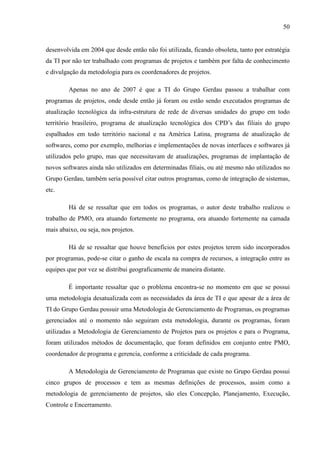 50
desenvolvida em 2004 que desde então não foi utilizada, ficando obsoleta, tanto por estratégia
da TI por não ter trabalhado com programas de projetos e também por falta de conhecimento
e divulgação da metodologia para os coordenadores de projetos.
Apenas no ano de 2007 é que a TI do Grupo Gerdau passou a trabalhar com
programas de projetos, onde desde então já foram ou estão sendo executados programas de
atualização tecnológica da infra-estrutura de rede de diversas unidades do grupo em todo
território brasileiro, programa de atualização tecnológica dos CPD’s das filiais do grupo
espalhados em todo território nacional e na América Latina, programa de atualização de
softwares, como por exemplo, melhorias e implementações de novas interfaces e softwares já
utilizados pelo grupo, mas que necessitavam de atualizações, programas de implantação de
novos softwares ainda não utilizados em determinadas filiais, ou até mesmo não utilizados no
Grupo Gerdau, também seria possível citar outros programas, como de integração de sistemas,
etc.
Há de se ressaltar que em todos os programas, o autor deste trabalho realizou o
trabalho de PMO, ora atuando fortemente no programa, ora atuando fortemente na camada
mais abaixo, ou seja, nos projetos.
Há de se ressaltar que houve benefícios por estes projetos terem sido incorporados
por programas, pode-se citar o ganho de escala na compra de recursos, a integração entre as
equipes que por vez se distribui geograficamente de maneira distante.
É importante ressaltar que o problema encontra-se no momento em que se possui
uma metodologia desatualizada com as necessidades da área de TI e que apesar de a área de
TI do Grupo Gerdau possuir uma Metodologia de Gerenciamento de Programas, os programas
gerenciados até o momento não seguiram esta metodologia, durante os programas, foram
utilizadas a Metodologia de Gerenciamento de Projetos para os projetos e para o Programa,
foram utilizados métodos de documentação, que foram definidos em conjunto entre PMO,
coordenador de programa e gerencia, conforme a criticidade de cada programa.
A Metodologia de Gerenciamento de Programas que existe no Grupo Gerdau possui
cinco grupos de processos e tem as mesmas definições de processos, assim como a
metodologia de gerenciamento de projetos, são eles Concepção, Planejamento, Execução,
Controle e Encerramento.
 