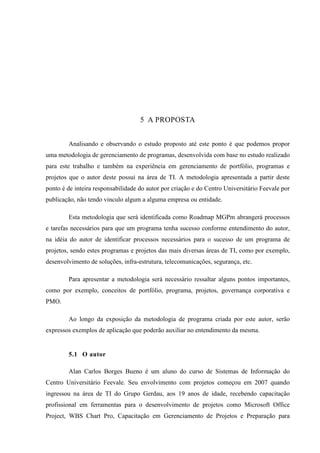 55
5 A PROPOSTA
Analisando e observando o estudo proposto até este ponto é que podemos propor
uma metodologia de gerenciamento de programas, desenvolvida com base no estudo realizado
para este trabalho e também na experiência em gerenciamento de portfólio, programas e
projetos que o autor deste possui na área de TI. A metodologia apresentada a partir deste
ponto é de inteira responsabilidade do autor por criação e do Centro Universitário Feevale por
publicação, não tendo vinculo algum a alguma empresa ou entidade.
Esta metodologia que será identificada como Roadmap MGPm abrangerá processos
e tarefas necessários para que um programa tenha sucesso conforme entendimento do autor,
na idéia do autor de identificar processos necessários para o sucesso de um programa de
projetos, sendo estes programas e projetos das mais diversas áreas de TI, como por exemplo,
desenvolvimento de soluções, infra-estrutura, telecomunicações, segurança, etc.
Para apresentar a metodologia será necessário ressaltar alguns pontos importantes,
como por exemplo, conceitos de portfólio, programa, projetos, governança corporativa e
PMO.
Ao longo da exposição da metodologia de programa criada por este autor, serão
expressos exemplos de aplicação que poderão auxiliar no entendimento da mesma.
5.1 O autor
Alan Carlos Borges Bueno é um aluno do curso de Sistemas de Informação do
Centro Universitário Feevale. Seu envolvimento com projetos começou em 2007 quando
ingressou na área de TI do Grupo Gerdau, aos 19 anos de idade, recebendo capacitação
profissional em ferramentas para o desenvolvimento de projetos como Microsoft Office
Project, WBS Chart Pro, Capacitação em Gerenciamento de Projetos e Preparação para
 