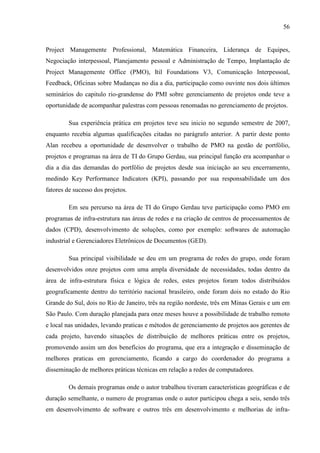 56
Project Managemente Professional, Matemática Financeira, Liderança de Equipes,
Negociação interpessoal, Planejamento pessoal e Administração de Tempo, Implantação de
Project Managemente Office (PMO), Itil Foundations V3, Comunicação Interpessoal,
Feedback, Oficinas sobre Mudanças no dia a dia, participação como ouvinte nos dois últimos
seminários do capitulo rio-grandense do PMI sobre gerenciamento de projetos onde teve a
oportunidade de acompanhar palestras com pessoas renomadas no gerenciamento de projetos.
Sua experiência prática em projetos teve seu inicio no segundo semestre de 2007,
enquanto recebia algumas qualificações citadas no parágrafo anterior. A partir deste ponto
Alan recebeu a oportunidade de desenvolver o trabalho de PMO na gestão de portfólio,
projetos e programas na área de TI do Grupo Gerdau, sua principal função era acompanhar o
dia a dia das demandas do portfólio de projetos desde sua iniciação ao seu encerramento,
medindo Key Performance Indicators (KPI), passando por sua responsabilidade um dos
fatores de sucesso dos projetos.
Em seu percurso na área de TI do Grupo Gerdau teve participação como PMO em
programas de infra-estrutura nas áreas de redes e na criação de centros de processamentos de
dados (CPD), desenvolvimento de soluções, como por exemplo: softwares de automação
industrial e Gerenciadores Eletrônicos de Documentos (GED).
Sua principal visibilidade se deu em um programa de redes do grupo, onde foram
desenvolvidos onze projetos com uma ampla diversidade de necessidades, todas dentro da
área de infra-estrutura física e lógica de redes, estes projetos foram todos distribuídos
geograficamente dentro do território nacional brasileiro, onde foram dois no estado do Rio
Grande do Sul, dois no Rio de Janeiro, três na região nordeste, três em Minas Gerais e um em
São Paulo. Com duração planejada para onze meses houve a possibilidade de trabalho remoto
e local nas unidades, levando praticas e métodos de gerenciamento de projetos aos gerentes de
cada projeto, havendo situações de distribuição de melhores práticas entre os projetos,
promovendo assim um dos benefícios do programa, que era a integração e disseminação de
melhores praticas em gerenciamento, ficando a cargo do coordenador do programa a
disseminação de melhores práticas técnicas em relação a redes de computadores.
Os demais programas onde o autor trabalhou tiveram características geográficas e de
duração semelhante, o numero de programas onde o autor participou chega a seis, sendo três
em desenvolvimento de software e outros três em desenvolvimento e melhorias de infra-
 