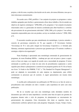 58
projetos, e não há como, na prática, desvincular um do outro, são temas diferentes, mas que se
inter-relacionam constantemente.
De acordo com o PMI, portfólio é “um conjunto de projetos ou programas e outros
trabalhos agrupados para facilitar o gerenciamento eficaz desse trabalho a fim de atender aos
objetivos de negócios estratégicos.” (PMI,2006, p.16), programa é “um conjunto de projetos
relacionados entre si e gerenciados de maneira coordenada para obter benefícios e controles
não provenientes de um gerenciamento individual.” (PMI, 2006, p.4) e projeto é “um esforço
temporário empreendido para criar um produto, serviço ou resultado exclusivo.” (PMI, 2004,
p.5).
É necessário ressaltar que para entendimento da metodologia, é preciso entender o
conceito de governança corporativa de TI, que segundo o IT Governance Institute
“Governança de TI é uma parte integral da Governança Corporativa e é formada pela
liderança, estruturas organizacionais e processos que garantem que a TI sustenta e melhora a
estratégia e objetivos da organização”.
Neste Roadmap é apresentada uma metodologia estruturada de gerenciamento de
programas, de nome Roadmap MGPm – roadmap por que será um passo a passo a seguir,
como se fosse um mapa a ser seguido de acordo com a necessidade do programa. O termo
estruturado se justifica por se tratar de uma série de procedimentos seqüenciais a serem
seguidos para efetuar o planejamento e controle de um programa genérico de TI. Ela se baseia
nos livros “A Guide to the PMBOK 3º Ed.” e “The Standard For Program Management” e
pode ser adaptada às necessidades de cada empresa ou departamento, para refletir
corretamente os processos que ali ocorrem. A seguir apresentamos um resumo desta
metodologia.
A escolha pelo embasamento nas publicações do PMI deve-se ao fato de serem os
procedimentos mais utilizados em todo o mundo e pela experiência do autor com estas
publicações.
Há de se ressaltar que com esta metodologia serão abordados modelos de
documentos que serão de suma importância e servirão como base de apoio aos gerentes de
programas durante todo o ciclo do programa, do planejamento ao encerramento do
gerenciamento dos programas. Estes documentos irão tratar as seguintes áreas de
conhecimento conforme aplicável para cada programa: Integração, Escopo, Tempo, Custos,
 