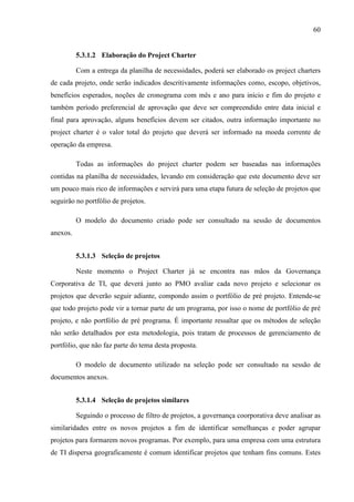 60
5.3.1.2 Elaboração do Project Charter
Com a entrega da planilha de necessidades, poderá ser elaborado os project charters
de cada projeto, onde serão indicados descritivamente informações como, escopo, objetivos,
benefícios esperados, noções de cronograma com mês e ano para início e fim do projeto e
também período preferencial de aprovação que deve ser compreendido entre data inicial e
final para aprovação, alguns benefícios devem ser citados, outra informação importante no
project charter é o valor total do projeto que deverá ser informado na moeda corrente de
operação da empresa.
Todas as informações do project charter podem ser baseadas nas informações
contidas na planilha de necessidades, levando em consideração que este documento deve ser
um pouco mais rico de informações e servirá para uma etapa futura de seleção de projetos que
seguirão no portfólio de projetos.
O modelo do documento criado pode ser consultado na sessão de documentos
anexos.
5.3.1.3 Seleção de projetos
Neste momento o Project Charter já se encontra nas mãos da Governança
Corporativa de TI, que deverá junto ao PMO avaliar cada novo projeto e selecionar os
projetos que deverão seguir adiante, compondo assim o portfólio de pré projeto. Entende-se
que todo projeto pode vir a tornar parte de um programa, por isso o nome de portfólio de pré
projeto, e não portfólio de pré programa. É importante ressaltar que os métodos de seleção
não serão detalhados por esta metodologia, pois tratam de processos de gerenciamento de
portfólio, que não faz parte do tema desta proposta.
O modelo de documento utilizado na seleção pode ser consultado na sessão de
documentos anexos.
5.3.1.4 Seleção de projetos similares
Seguindo o processo de filtro de projetos, a governança coorporativa deve analisar as
similaridades entre os novos projetos a fim de identificar semelhanças e poder agrupar
projetos para formarem novos programas. Por exemplo, para uma empresa com uma estrutura
de TI dispersa geograficamente é comum identificar projetos que tenham fins comuns. Estes
 
