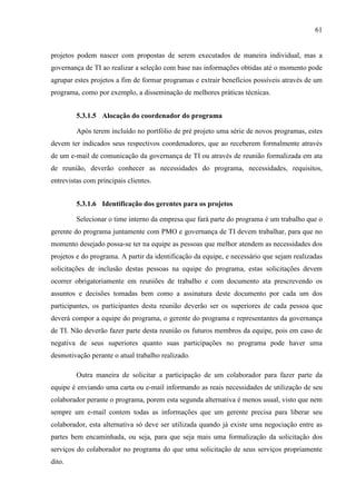 61
projetos podem nascer com propostas de serem executados de maneira individual, mas a
governança de TI ao realizar a seleção com base nas informações obtidas até o momento pode
agrupar estes projetos a fim de formar programas e extrair benefícios possíveis através de um
programa, como por exemplo, a disseminação de melhores práticas técnicas.
5.3.1.5 Alocação do coordenador do programa
Após terem incluído no portfólio de pré projeto uma série de novos programas, estes
devem ter indicados seus respectivos coordenadores, que ao receberem formalmente através
de um e-mail de comunicação da governança de TI ou através de reunião formalizada em ata
de reunião, deverão conhecer as necessidades do programa, necessidades, requisitos,
entrevistas com principais clientes.
5.3.1.6 Identificação dos gerentes para os projetos
Selecionar o time interno da empresa que fará parte do programa é um trabalho que o
gerente do programa juntamente com PMO e governança de TI devem trabalhar, para que no
momento desejado possa-se ter na equipe as pessoas que melhor atendem as necessidades dos
projetos e do programa. A partir da identificação da equipe, e necessário que sejam realizadas
solicitações de inclusão destas pessoas na equipe do programa, estas solicitações devem
ocorrer obrigatoriamente em reuniões de trabalho e com documento ata prescrevendo os
assuntos e decisões tomadas bem como a assinatura deste documento por cada um dos
participantes, os participantes desta reunião deverão ser os superiores de cada pessoa que
deverá compor a equipe do programa, o gerente do programa e representantes da governança
de TI. Não deverão fazer parte desta reunião os futuros membros da equipe, pois em caso de
negativa de seus superiores quanto suas participações no programa pode haver uma
desmotivação perante o atual trabalho realizado.
Outra maneira de solicitar a participação de um colaborador para fazer parte da
equipe é enviando uma carta ou e-mail informando as reais necessidades de utilização de seu
colaborador perante o programa, porem esta segunda alternativa é menos usual, visto que nem
sempre um e-mail contem todas as informações que um gerente precisa para liberar seu
colaborador, esta alternativa só deve ser utilizada quando já existe uma negociação entre as
partes bem encaminhada, ou seja, para que seja mais uma formalização da solicitação dos
serviços do colaborador no programa do que uma solicitação de seus serviços propriamente
dito.
 