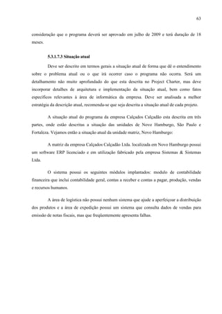 63
consideração que o programa deverá ser aprovado em julho de 2009 e terá duração de 18
meses.
5.3.1.7.3 Situação atual
Deve ser descrito em termos gerais a situação atual de forma que dê o entendimento
sobre o problema atual ou o que irá ocorrer caso o programa não ocorra. Será um
detalhamento não muito aprofundado do que esta descrita no Project Charter, mas deve
incorporar detalhes de arquitetura e implementação da situação atual, bem como fatos
específicos relevantes à área de informática da empresa. Deve ser analisada a melhor
estratégia da descrição atual, recomenda-se que seja descrita a situação atual de cada projeto.
A situação atual do programa da empresa Calçados Calçadão esta descrita em três
partes, onde estão descritas a situação das unidades de Novo Hamburgo, São Paulo e
Fortaleza. Vejamos então a situação atual da unidade matriz, Novo Hamburgo:
A matriz da empresa Calçados Calçadão Ltda. localizada em Novo Hamburgo possui
um software ERP licenciado e em utilização fabricado pela empresa Sistemas & Sistemas
Ltda.
O sistema possui os seguintes módulos implantados: modulo de contabilidade
financeira que inclui contabilidade geral, contas a receber e contas a pagar, produção, vendas
e recursos humanos.
A área de logística não possui nenhum sistema que ajude a aperfeiçoar a distribuição
dos produtos e a área de expedição possui um sistema que consulta dados de vendas para
emissão de notas fiscais, mas que freqüentemente apresenta falhas.
 