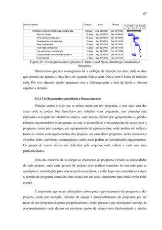 67
Figura 30 - Cronograma macro projeto 2: Rede Local Novo Hamburgo Atualizada e
Integrada.
Observemos que nos cronogramas há a exibição da duração em dias, onde os dias
que contam são apenas os dias úteis, de segunda-feira a sexta-feira e com 8 horas de trabalho
cada. Por isso algumas tarefas aparecem com a diferença entre a data de inicio e término
superior a duração.
5.3.1.7.6 Orçamento consolidado e financiamentos
Planejar custos é algo que se prima muito em um programa, e esta aqui uma das
áreas onde se podem tirar benefícios por trabalhar com programas, mas primeiro será
necessário averiguar um orçamento macro, onde devem constar por agrupamento os grandes
números orçamentários do programa, ou seja, é aconselhável criar categorias de custos para o
programa, como por exemplo, um agrupamento de equipamentos, onde podem ser inclusos
todos os custos com equipamentos dos projetos, no caso deste programa, serão necessários
switches, hubs, servidores, computadores, todos estes podem ser considerados equipamentos.
Os grupos de custos devem ser definidos pela empresa, onde cabem a cada uma suas
particularidades.
Uma das maneiras de se chegar ao orçamento do programa é reunir as necessidades
de cada projeto, onde cada gerente de projeto deve realizar consultas de mercado para as
aquisições e contratações para seus respectivos projetos, e então logo seja cumprida esta etapa
o gerente do programa consolida estes custos em um único orçamento para então expor neste
espaço.
É importante que sejam planejados custos para o gerenciamento do programa e dos
projetos, como por exemplo, reuniões de equipe e acompanhamento do programa, por ser
tratar de um programa disperso geograficamente, muito provável que aconteçam reuniões de
acompanhamento onde devem ser previstos custos de viagem para deslocamento e estadia
 