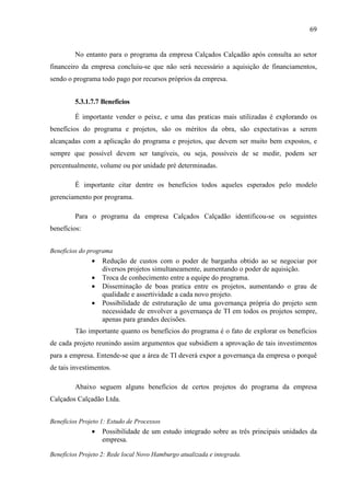 69
No entanto para o programa da empresa Calçados Calçadão após consulta ao setor
financeiro da empresa concluiu-se que não será necessário a aquisição de financiamentos,
sendo o programa todo pago por recursos próprios da empresa.
5.3.1.7.7 Benefícios
É importante vender o peixe, e uma das praticas mais utilizadas é explorando os
benefícios do programa e projetos, são os méritos da obra, são expectativas a serem
alcançadas com a aplicação do programa e projetos, que devem ser muito bem expostos, e
sempre que possível devem ser tangíveis, ou seja, possíveis de se medir, podem ser
percentualmente, volume ou por unidade pré determinadas.
É importante citar dentre os benefícios todos aqueles esperados pelo modelo
gerenciamento por programa.
Para o programa da empresa Calçados Calçadão identificou-se os seguintes
benefícios:
Benefícios do programa
• Redução de custos com o poder de barganha obtido ao se negociar por
diversos projetos simultaneamente, aumentando o poder de aquisição.
• Troca de conhecimento entre a equipe do programa.
• Disseminação de boas pratica entre os projetos, aumentando o grau de
qualidade e assertividade a cada novo projeto.
• Possibilidade de estruturação de uma governança própria do projeto sem
necessidade de envolver a governança de TI em todos os projetos sempre,
apenas para grandes decisões.
Tão importante quanto os benefícios do programa é o fato de explorar os benefícios
de cada projeto reunindo assim argumentos que subsidiem a aprovação de tais investimentos
para a empresa. Entende-se que a área de TI deverá expor a governança da empresa o porquê
de tais investimentos.
Abaixo seguem alguns benefícios de certos projetos do programa da empresa
Calçados Calçadão Ltda.
Benefícios Projeto 1: Estudo de Processos
• Possibilidade de um estudo integrado sobre as três principais unidades da
empresa.
Benefícios Projeto 2: Rede local Novo Hamburgo atualizada e integrada.
 
