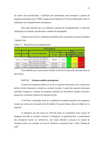 73
de acordo com periodicidade, e definição pré estabelecida, neste momento o gerente do
programa juntamente com o PMO e equipe de governança de TI devem definir quais serão os
indicadores de acompanhamento do programa.
Para cada indicador deve ser definida a maneira de acompanhamento e coleta das
informações de medição, periodicidade e medidas de desempenho.
Vejamos como ficou os indicadores definidos para o programa da empresa Calçados
Calçadão Ltda.
Tabela 17 – Indicadores de acompanhamento
Ficou definido que os percentuais exibidos acima são de aplicação tanto para mais ou
para menos.
5.3.1.7.11 Estrutura analítica do programa
O gerente do programa elabora ou revisa os requisitos funcionais com o cliente para
definir e fechar claramente os objetivos e escopo do projeto. A partir dos requisitos funcionais
principais entregáveis o gerente do programa, apoiado por especialistas quando necessário,
desenvolve a Estrutura Analítica do Programa (EAP).
A EAP deve contemplar desde já a totalidade do trabalho/entregáveis do programa,
mesmo que ainda sem um grande nível de detalhe. Os passos básicos desta atividade são os
seguintes:
O entregável que não estiver na EAP não pode ser considerado como escopo do
programa, devendo ser inclusos inclusive os entregáveis de gerenciamento, a nomenclatura
dos entregáveis devem ser substantivos, não sendo indicado o processo de criação do
entregável como, por exemplo, ao invés de “Elaborar o manual da rede”, utilize “Manual de
rede”.
 