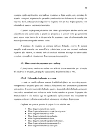 75
programa ou não, geralmente a aprovação de programas se dá de acordo com a estratégia do
negócio, e em geral programas são aprovados quando existe um alinhamento de estratégia do
negócio e da TI, se houver um sinal positivo o programa entra em faze de planejamento, com
a iniciação de todos os planos para os projetos.
O gerente do programa juntamente com PMO e governança de TI deve marcar com
antecedência uma reunião entre o gerente do programa e o sponsor, visto que geralmente
quem aprova estes planos são a alta gerencia das empresas, e por tais circunstancias tais
pessoas possuem suas agendas bastante cheias.
A avaliação do programa da empresa Calçados Calçadão ocorreu de maneira
tranqüila, sendo marcada com antecedência e dentro dos prazos para eventuais mudanças
sugeridas pelo sponsor, no entanto não foi solicitada nenhuma mudança no estudo sendo
permitida a iniciação do planejamento do programa e demais projetos.
5.3.2 Planejamento de programas pelo roadmap
O planejamento consiste em realizar uma série de planos necessários para obtenção
dos objetivos do programa, ele engloba todas as áreas de conhecimento do PMI.
5.3.2.1 Elaboração do plano do programa
Levando em consideração que o estudo de viabilidade já seja um plano do programa,
neste processo o programa ganha uma versão de planejamento mais aprofundado que atendem
tanto as áreas de conhecimento já trabalhadas quanto a áreas ainda não trabalhadas, entretanto
é necessário ser realizada uma revisão em maior detalhe, com isto os gerentes de projetos irão
detalhar melhor os seus planos e logo em seguida serão supervisionados pelo coordenador do
programa, onde será realizada uma reunião de alinhamento estratégico do programa.
Os planos nos quais os gerentes de projeto devem trabalhar são:
• Plano de gerenciamento do escopo.
• Plano de gerenciamento do tempo (cronograma).
• Plano de gerenciamento do custo.
• Plano de gerenciamento da qualidade.
• Plano do gerenciamento de riscos.
• Plano de gerenciamento de recursos humanos.
• Plano de gerenciamento de comunicações.
• Plano de gerenciamento de aquisições.
 