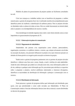 76
Modelos de planos de gerenciamento de projetos podem ser facilmente consultados
na web.
Com isso começa-se a trabalhar melhor com os benefícios do programa, a melhor
maneira para o gerente de programa fazer isto é realizando reuniões de acompanhamento para
identificar pontos de melhoria e identificação de melhores pratica. Para os projetos deverão
ser abordados todos os planos de todas as áreas. Deve-se cuidar basicamente na interatividade
entre os projetos e na interdependência de recursos e tarefas.
Esta metodologia irá abordar algumas áreas onde o autor desta entende como as mais
importantes no gerenciamento de programas de TI.
5.3.2.2 Elaboração do plano de comunicação
5.3.2.2.1 Mapeamento de stakeholders
Stakeholders são pessoas e/ou organizações como clientes, patrocinadores,
organizações executoras e os públicos interno e externo, que estejam ativamente envolvidas
na execução do projeto, e/ou possuam influenciar no projeto e/ou cujos interesses possam ser
afetados de forma positiva ou negativa pela execução ou término do projeto.
Sendo assim o gerente do programa juntamente com os gerentes de projetos deverão
identificar e elaborar uma lista com o nome, função, e-mail e telefone de cada stakeholder.
Ainda há outra informação que poderá ser colocada nesta lista, estas informações podem ser
de site, endereço o qualquer outra informação que for conveniente para satisfazer os requisitos
sobre o programa e projetos, resolver problemas relacionados a interesses divergentes,
identificar as necessidades de distribuição de informação e planejar a comunicação com os
mesmos.
5.3.2.2.2 Distribuição da Informação
Neste processo o gerente do programa define qual informação será distribuída, para
quem, com que periodicidade e como serão enviadas aos Stakeholders. O Plano de
Comunicação contém a lista das informações básicas (mas não as únicas) a serem distribuídas
no decorrer do programa.
 
