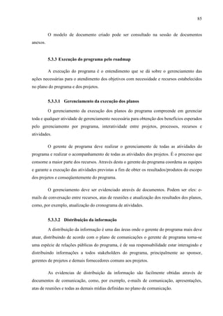 85
O modelo de documento criado pode ser consultado na sessão de documentos
anexos.
5.3.3 Execução do programa pelo roadmap
A execução do programa é o entendimento que se dá sobre o gerenciamento das
ações necessárias para o atendimento dos objetivos com necessidade e recursos estabelecidos
no plano do programa e dos projetos.
5.3.3.1 Gerenciamento da execução dos planos
O gerenciamento da execução dos planos do programa compreende em gerenciar
toda e qualquer atividade de gerenciamento necessária para obtenção dos benefícios esperados
pelo gerenciamento por programa, interatividade entre projetos, processos, recursos e
atividades.
O gerente de programa deve realizar o gerenciamento de todas as atividades do
programa e realizar o acompanhamento de todas as atividades dos projetos. É o processo que
consome a maior parte dos recursos. Através desta o gerente do programa coordena as equipes
e garante a execução das atividades previstas a fim de obter os resultados/produtos do escopo
dos projetos e conseqüentemente do programa.
O gerenciamento deve ser evidenciado através de documentos. Podem ser eles: e-
mails de conversação entre recursos, atas de reuniões e atualização dos resultados dos planos,
como, por exemplo, atualização do cronograma de atividades.
5.3.3.2 Distribuição da informação
A distribuição da informação é uma das áreas onde o gerente do programa mais deve
atuar, distribuindo de acordo com o plano de comunicações o gerente de programa torna-se
uma espécie de relações públicas do programa, é de sua responsabilidade estar interagindo e
distribuindo informações a todos stakeholders do programa, principalmente ao sponsor,
gerentes de projetos e demais fornecedores comuns aos projetos.
As evidencias de distribuição da informação são facilmente obtidas através de
documentos de comunicação, como, por exemplo, e-mails de comunicação, apresentações,
atas de reuniões e todas as demais mídias definidas no plano de comunicação.
 