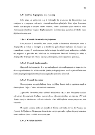 86
5.3.4 Controle do programa pelo roadmap
Este grupo de processos visa à realização de avaliações de desempenho para
averiguar se o programa está sendo executado conforme planejado. Caso sejam detectados
desvios com relação ao escopo, tempo, recursos, custo e qualidade ações corretivas serão
elaboradas (voltando ao processo de planejamento) na tentativa de ajustar as atividades ou os
objetivos do programa.
5.3.4.1 Controle do trabalho do programa
Este processo é necessário para coletar, medir e disseminar informações sobre o
desempenho e avaliar as medições e as tendências para efetuar melhorias no processo de
execução do projeto. O monitoramento inclui emissão de relatórios de andamento, medição
do progresso e previsão. Os relatórios de desempenho fornecem informações sobre o
desempenho do projeto em relação a escopo, cronograma, custo, recursos e qualidade.
5.3.4.2 Controle das integrações
O controle de integrações deve ser realizado pela integração das outras áreas, através
do acompanhamento das atividades dos produtos do programa e atualização uniforme dos
planos do programa juntamente com os dos projetos conforme aplicável.
5.3.4.3 Controle do escopo
O escopo deve ser controlado de forma periódica durante todo o programa, desde a
elaboração do Project Charter até o seu encerramento.
A principal ferramenta para o controle do escopo é a EAT, pois esta define todos os
entregáveis do programa. Qualquer entregável que não corresponda a um item da EAT está
fora do escopo e não deve ser realizado caso não exista solicitação de mudança aprovada para
o mesmo.
O escopo somente pode ser alterado de forma controlada através do Processo de
Controle de Mudanças. No caso de alteração de escopo aprovada, o plano de programa deve
ser revisado de forma a refletir no novo escopo.
5.3.4.4 Controle de custos
 