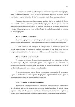 87
O custo deve ser controlado de forma periódica durante todo o andamento do projeto,
desde a elaboração do project charter até o seu encerramento. Os custos do projeto devem
estar ligados a pacotes de trabalho da EAT ou associados às atividades que os constituem.
Os custos devem ser controlados para que qualquer desvio, ou tendência de desvio
seja detectado e tratado o mais cedo possível dentro do programa. A evolução do percentual
dos custos desembolsados também deve ser analisada em relação ao andamento percentual de
evolução física do programa, na busca de identificação de tendências de variação no custo ou
no prazo do programa.
5.3.4.5 Controle da qualidade
O gerente do programa deve garantir que atividades previstas no plano de aceitação e
qualidade sejam desempenhadas a fim de garantir a qualidade dos entregáveis do programa.
O aceite formal de cada entregável da EAT por parte do cliente e/ou sponsor é o
método mais adequado de garantia da qualidade do produto, já que desta forma temos o
comprometimento do cliente e/ou sponsor em validar a qualidade dos produtos entregues.
5.3.4.6 Controle das comunicações
A evolução do programa deve ser comunicada de acordo com o planejado no plano
de comunicação. Algumas informações podem estar disponíveis via ferramenta de
compartilhamento de documentos, outras necessitarão de um tratamento especial e deverão
ser distribuídas de acordo com a mídia e forma planejadas.
O gerente do programa pode evidenciar o controle das comunicações de acordo com
o grau de atualização dos demais planos do programa e principalmente com o grau de
atualização das atividades de comunicação do cronograma.
5.3.4.7 Controle de aquisições e contratos
Se aplicável, o acompanhamento do trabalho dos fornecedores deve ser realizado
periodicamente pelo gerente do programa, de forma semanal ou diária, de acordo com a
urgência e criticidade dos produtos contratados. Este acompanhamento tem o objetivo de
garantir que o fornecedor realize as entregas dentro do prazo, qualidade e custo contratados.
 