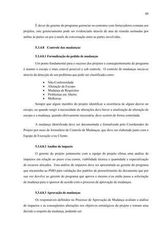 88
É dever do gerente do programa gerenciar os contratos com fornecedores comuns aos
projetos, este gerenciamento pode ser evidenciado através de atas de reunião assinadas por
ambas às partes ou por e-mails de conversação entre as partes envolvidas.
5.3.4.8 Controle das mudanças
5.3.4.8.1 Formalização do pedido de mudanças
Um ponto fundamental para o sucesso dos projetos e conseqüentemente do programa
é manter o escopo o mais estável possível e sob controle. O controle de mudanças inicia-se
através da detecção de um problema que pode ser classificado como:
• Não-Conformidade
• Alteração de Escopo
• Mudança de Requisitos
• Problemas em Aberto
• Melhorias
Sempre que algum membro do projeto identificar a ocorrência de algum desvio no
escopo, ou quando surgir à necessidade de alterações deve haver a sinalização de alteração de
escopo e a mudança, quando efetivamente necessária, deve ocorrer de forma controlada.
A mudança identificada deve ser documentada e formalizada pelo Coordenador do
Projeto por meio de formulário de Controle de Mudanças, que deve ser elaborado junto com a
Equipe de Execução e/ou Cliente.
5.3.4.8.2 Análise de impacto
O gerente do projeto juntamente com a equipe do projeto efetua uma análise de
impactos em relação ao prazo e/ou custos, viabilidade técnica e quantidade e especialização
de recursos alocados. Esta análise de impactos deve ser apresentada ao gerente do programa
que encaminha ao PMO para validação dos padrões de preenchimento do documento que por
sua vez devolve ao gerente do programa que aprova o mesmo e/ou então passa a solicitação
de mudança para o sponsor de acordo com o processo de aprovação de mudanças.
5.3.4.8.3 Aprovação de mudanças
Os responsáveis definidos no Processo de Aprovação de Mudança avaliam a análise
de impactos e as conseqüentes alterações nos objetivos estratégicos do projeto e tomam uma
decisão a respeito da mudança, podendo ser:
 