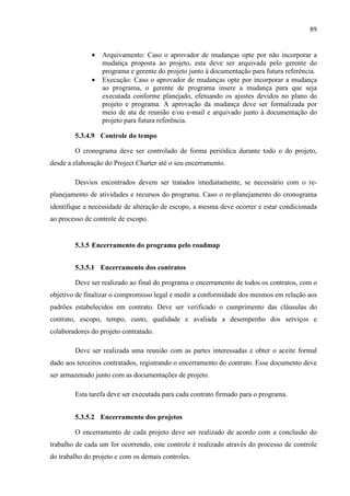 89
• Arquivamento: Caso o aprovador de mudanças opte por não incorporar a
mudança proposta ao projeto, esta deve ser arquivada pelo gerente do
programa e gerente do projeto junto à documentação para futura referência.
• Execução: Caso o aprovador de mudanças opte por incorporar a mudança
ao programa, o gerente de programa insere a mudança para que seja
executada conforme planejado, efetuando os ajustes devidos no plano do
projeto e programa. A aprovação da mudança deve ser formalizada por
meio de ata de reunião e/ou e-mail e arquivado junto à documentação do
projeto para futura referência.
5.3.4.9 Controle do tempo
O cronograma deve ser controlado de forma periódica durante todo o do projeto,
desde a elaboração do Project Charter até o seu encerramento.
Desvios encontrados devem ser tratados imediatamente, se necessário com o re-
planejamento de atividades e recursos do programa. Caso o re-planejamento do cronograma
identifique a necessidade de alteração de escopo, a mesma deve ocorrer e estar condicionada
ao processo de controle de escopo.
5.3.5 Encerramento do programa pelo roadmap
5.3.5.1 Encerramento dos contratos
Deve ser realizado ao final do programa o encerramento de todos os contratos, com o
objetivo de finalizar o compromisso legal e medir a conformidade dos mesmos em relação aos
padrões estabelecidos em contrato. Deve ser verificado o cumprimento das cláusulas do
contrato, escopo, tempo, custo, qualidade e avaliada a desempenho dos serviços e
colaboradores do projeto contratado.
Deve ser realizada uma reunião com as partes interessadas e obter o aceite formal
dado aos terceiros contratados, registrando o encerramento do contrato. Esse documento deve
ser armazenado junto com as documentações de projeto.
Esta tarefa deve ser executada para cada contrato firmado para o programa.
5.3.5.2 Encerramento dos projetos
O encerramento de cada projeto deve ser realizado de acordo com a conclusão do
trabalho de cada um for ocorrendo, este controle é realizado através do processo de controle
do trabalho do projeto e com os demais controles.
 