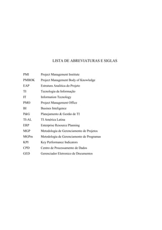 LISTA DE ABREVIATURAS E SIGLAS
PMI Project Management Institute
PMBOK Project Management Body of Knowledge
EAP Estrutura Analitica do Projeto
TI Tecnologia da Informação
IT Information Tecnology
PMO Project Management Office
BI Busines Inteligence
P&G Planejamento & Gestão de TI
TI-AL TI América Latina
ERP Enterprise Resource Planning
MGP Metodologia de Gerenciamento de Projetos
MGPm Metodologia de Gerenciamento de Programas
KPI Key Performance Indicators
CPD Centro de Processamento de Dados
GED Gerenciador Eletronico de Documentos
 