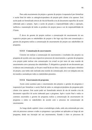 90
Para cada encerramento de projeto o gerente de projeto é responsável por formalizar
o aceite final de todos os entregáveis/produtos do projeto pelo cliente e/ou sponsor. Este
aceite pode ser formalizado através de Ata de Reunião e/ou de documento específico de aceite
elaborado para o projeto. Após o aceite do projeto a responsabilidade sobre a operação,
melhoria e manutenção de todos os produtos do projeto passa a ser de responsabilidade do
Cliente.
É dever do gerente do projeto realizar a comunicação de encerramento de seu
respectivo projeto para os stakeholders do projeto e tão logo seja feita esta comunicação o
gerente do programa realiza a comunicação de encerramento do projeto aos stakeholders do
programa.
5.3.5.3 Comunicação de encerramento
Consiste em realizar a comunicação do encerramento e resultados dos projetos ou
programa de acordo com seus respectivos processos de encerramento, o gerente do programa
e/ou projeto pode realizar esta comunicação via e-mail ou por meio de uma reunião de
encerramento com a presença dos stakeholders. É obrigatória a geração de um documento que
evidencie esta comunicação, se for por e-mail há de ser feita a cópia do e-mail para o diretório
do projeto, caso tenha sido realizada uma reunião de comunicação, deve ser redigida uma ata
de reunião e assinada por todos os stakeholders presentes.
5.3.5.4 Encerramento do programa
Assim como acontece para o encerramento dos projetos o gerente do programa é
responsável por formalizar o aceite final de todos os entregáveis/produtos do programa pelo
cliente e/ou sponsor. Este aceite pode ser formalizado através de ata de reunião e/ou de
documento específico de aceite elaborado para o programa. Após o aceite final e todos os
contratos encerrados o gerente do programa realiza a comunicação de encerramento do
programa a todos os stakeholders de acordo com o processo de comunicação de
encerramento.
Ao longo desde capitulo vimos a metodologia criada, onde esta estruturada por uma
série de processos comuns a todos os programas e que podem ser aplicados ao longo de um
programa, desde sua iniciação até seu encerramento, ficando é claro os processos de
 