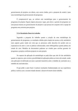 91
gerenciamento de projetos em aberto, sem serem citados, pois a proposta de estudo é para
uma metodologia de gerenciamento de programas.
É compreensível que, ao utilizar esta metodologia para o gerenciamento de
programas de projetos fiquem alguns processos vagos, pois deve o gerente de programa ser
uma pessoa matura em gerenciamento de projetos e que possua em conjunto com a equipe do
programa uma estrutura para projetos.
5.3.6 Resultados finais do trabalho
Seguindo a proposta do trabalho quanto a criação de uma metodologia de
gerenciamento de programas, os resultados obtidos pela criação da mesma se diz satisfatório
num aspecto geral, tendo em vista que os processos estão descritos de acordo com as
expectativas do autor e com as práticas referenciadas, tanto bibliográficas quanto prática em
estudo de caso. Modelos de documentos puderam ser criados para auxiliar gerentes de
programas e projetos conforme proposto no ante projeto.
No aspecto da aplicação da metodologia se pode dizer que não foi tão satisfatória
quanto se esperava, pois existia a possibilidade de aplicação prática ao inicio do estudo, sendo
esta aplicação inviabilizada em meio a período transitório entre o trabalho de conclusão um e
trabalho de conclusão dois.
O que pôde o autor fazer é realizar simulações fundamentadas em sua experiência
prática e teórica com o assunto tratado durante o desenvolvimento deste trabalho.
 