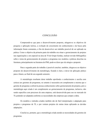 CONCLUSÃO
Compreende-se que para o desenvolvimento proposto, atingem-se os objetivos de
pesquisa e aplicação teórica, a evolução do crescimento do conhecimento e da busca pela
informação foram constantes, a fim de desenvolver um trabalho possível de ser aplicado na
prática. Como o objetivo da primeira parte do trabalho era situar o gerenciamento de projetos
nas organizações e em especial na área de TI do Grupo Gerdau, realizar revisão bibliográfica
sobre o tema de gerenciamento de projetos e programas nos modelos e práticas descritas na
literatura, principalmente na literatura do PMI, pode-se dizer que ele atingiu o proposto.
Para a segunda parte do trabalho é possível concluir, também, chegou-se ao objetivo
proposto do desenvolvimento da metodologia, ficando é claro, o dever de aplicação prático
para o futuro, ao final de seu segundo semestre.
A metodologia resultante deste trabalho aprofunda o conhecimento e auxilia com
certeza aos gerentes de programas, no entanto é necessária em complemento a mesma que o
gerente de programa a utilizá-la possua conhecimento sobre gerenciamento de projetos, pois a
metodologia aqui criada é um complemento ao gerenciamento de programas, inclusive, não
sendo especifica com processos de uma empresa, está desenvolvida para uso no mercado de
TI, podendo ser adaptada conforme as necessidades das empresas que compre a idéia.
Os modelos e métodos criados também são de fácil interpretação e adaptação para
projetos e programas de TI, e por ventura projetos de outras áreas aplicando as devidas
adaptações.
Conclui-se, portanto, que a metodologia criada atende as necessidades de gerentes de
programas.
 