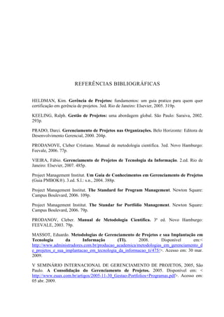 REFERÊNCIAS BIBLIOGRÁFICAS
HELDMAN, Kim. Gerência de Projetos: fundamentos: um guia pratico para quem quer
certificação em gerência de projetos. 3ed. Rio de Janeiro: Elsevier, 2005. 319p.
KEELING, Ralph. Gestão de Projetos: uma abordagem global. São Paulo: Saraiva, 2002.
293p.
PRADO, Darci. Gerenciamento de Projetos nas Organizações. Belo Horizonte: Editora de
Desenvolvimento Gerencial, 2000. 204p.
PRODANOVE, Cleber Cristiano. Manual de metodologia cientifica. 3ed. Novo Hamburgo:
Feevale, 2006. 77p.
VIEIRA, Fábio. Gerenciamento de Projetos de Tecnologia da Informação. 2.ed. Rio de
Janeiro: Elsevier, 2007. 485p.
Project Management Institut. Um Guia de Conhecimentos em Gerenciamento de Projetos
(Guia PMBOK®). 3.ed. S.l.: s.n., 2004. 388p.
Project Management Institut. The Standard for Program Management. Newton Square:
Campus Boulevard, 2006. 109p.
Project Management Institut. The Standar for Portfólio Management. Newton Square:
Campus Boulevard, 2006. 79p.
PRODANOV, Cleber. Manual de Metodologia Científica. 3ª ed. Novo Hamburgo:
FEEVALE, 2003. 79p.
MASSOT, Eduardo. Metodologias de Gerenciamento de Projetos e sua Implantação em
Tecnologia da Informação (TI). 2008. Disponível em:<
http://www.administradores.com.br/producao_academica/metodologias_em_gerenciamento_d
e_projetos_e_sua_implantacao_em_tecnologia_da_informacao_ti/475/>. Acesso em: 30 mar.
2009.
V SEMINÁRIO INTERNACIONAL DE GERENCIAMENTO DE PROJETOS, 2005, São
Paulo. A Consolidação do Gerenciamento de Projetos. 2005. Disponível em: <
http://www.euax.com.br/artigos/2005-11-30_Gestao-Portfolios+Programas.pdf>. Acesso em:
05 abr. 2009.
 
