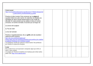 Càlcul mental
http://www2.gobiernodecanarias.org/educacion/17/WebC/eltanque/tod
o_mate/calculo_m/calculomental_p_p.html
Practica el càlcul mental. Pots començar per la pàgina 6
(quadrat inferior de color marró). En cada bloc es treballa una
estratègia de càlcul mental seqüenciada en tres nivells de
dificultat. En cada activitat que es realitza s'indica el nombre
d’encerts i el nombre d’errades. El procés que cal seguir és:
a) Lectura de la pàgina
b) Tria de nivell
c) Inici de l’activitat
Practica 2 vegades/setmana, fes un gràfic amb els resultats i
observa la teva evolució.
http://clic.xtec.cat/db/jclicApplet.jsp?
project=http://clic.xtec.cat/projects/prob2nc/jclic/prob2nc.jclic.zip&lan
g=ca&title=Problemes+de+c%E0lcul+mental
122 problemes senzills per reforçar el càlcul mental. Són problemes
per treballar les operacions bàsiques.
Gràfic
Pots escollir fer-ne un de personal o interpretar algun que trobis en
diaris o altres mitjans.
A la pàgina de l’Institut d’estadística de Catalunya pots trobar moltes
dades reals: http://www.idescat.cat/es/
 